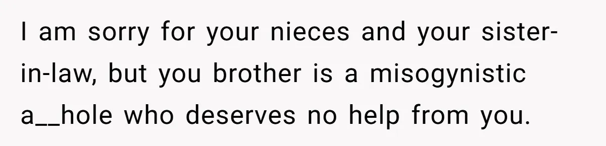 I am sorry for your nieces and your sister-in-law, but you brother is a misogynistic a__hole who deserves no help from you.