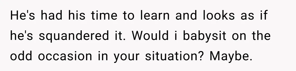 He's had his time to learn and looks as if he's squandered it. Would i babysit on the odd occasion in your situation? Maybe.