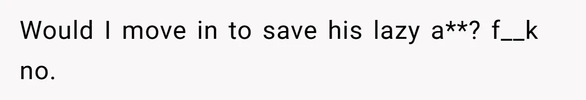Would I move in to save his lazy a**? f__k no.
