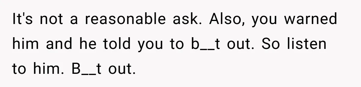 It's not a reasonable ask. Also, you warned him and he told you to b__t out. So listen to him. B__t out.