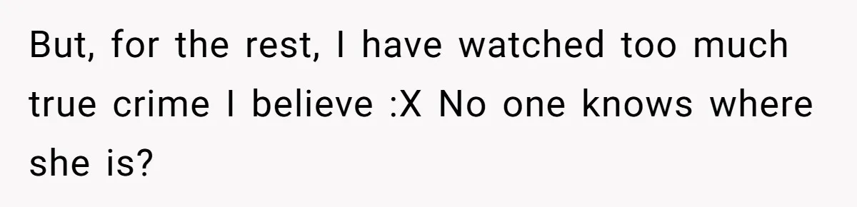 But, for the rest, I have watched too much true crime I believe :X No one knows where she is?