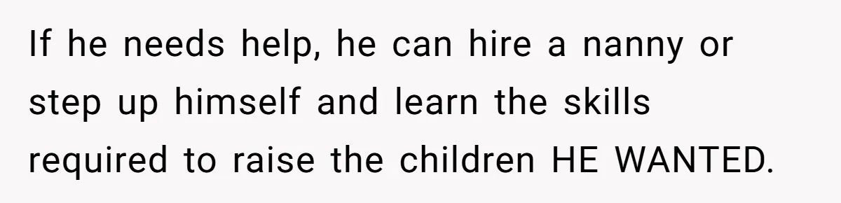 If he needs help, he can hire a nanny or step up himself and learn the skills required to raise the children HE WANTED.