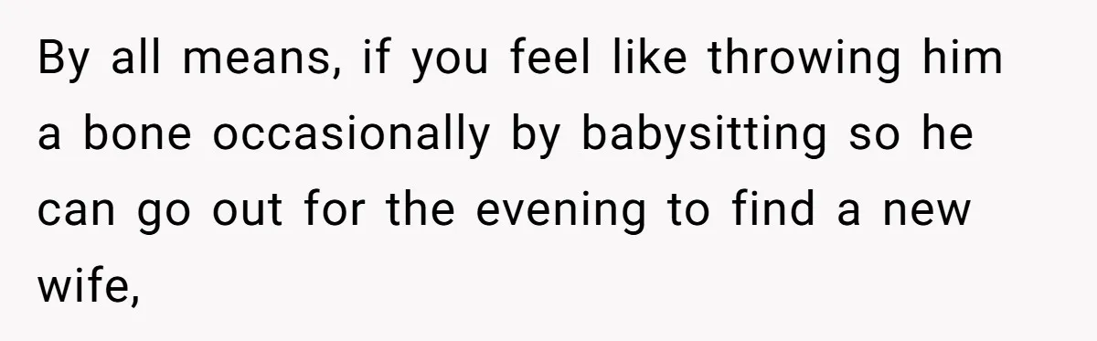 By all means, if you feel like throwing him a bone occasionally by babysitting so he can go out for the evening to find a new wife,
