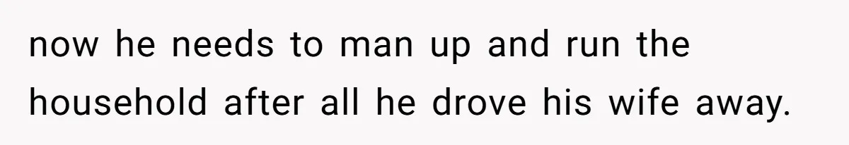 now he needs to man up and run the household after all he drove his wife away.