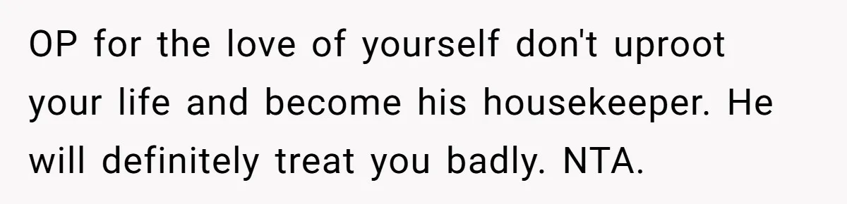 OP for the love of yourself don't uproot your life and become his housekeeper. He will definitely treat you badly. NTA.