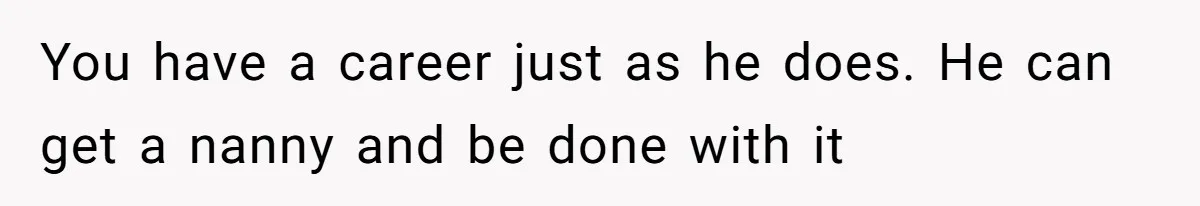 You have a career just as he does. He can get a nanny and be done with it