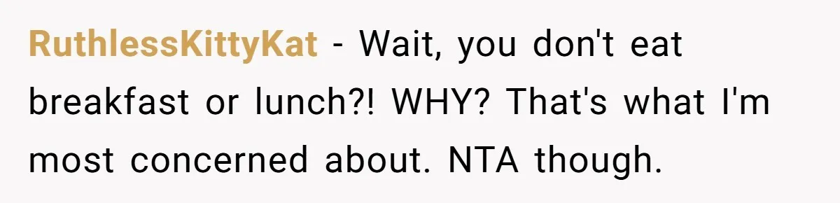 RuthlessKittyKat − Wait, you don't eat breakfast or lunch?! WHY? That's what I'm most concerned about. NTA though.
