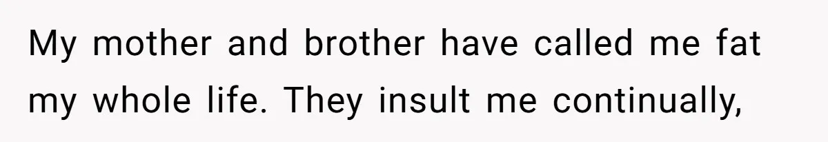 My mother and brother have called me fat my whole life. They insult me continually,