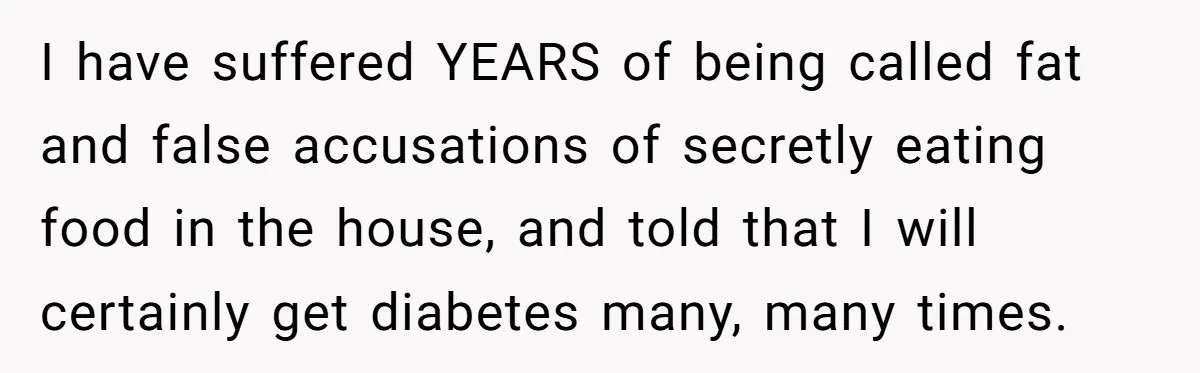 I have suffered YEARS of being called fat and false accusations of secretly eating food in the house, and told that I will certainly get diabetes many, many times.