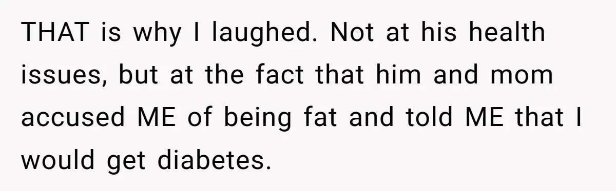 THAT is why I laughed. Not at his health issues, but at the fact that him and mom accused ME of being fat and told ME that I would get...