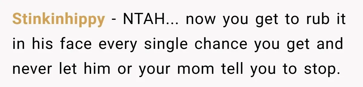 Stinkinhippy − NTAH... now you get to rub it in his face every single chance you get and never let him or your mom tell you to stop.