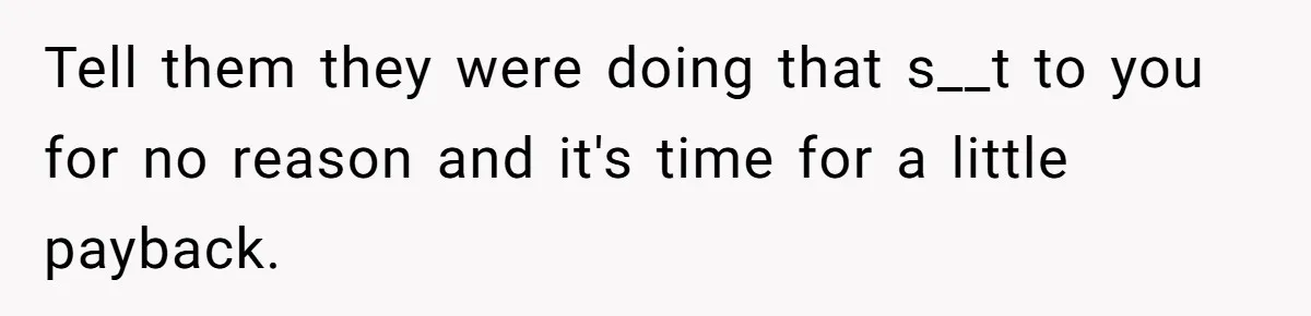 Tell them they were doing that s__t to you for no reason and it's time for a little payback.