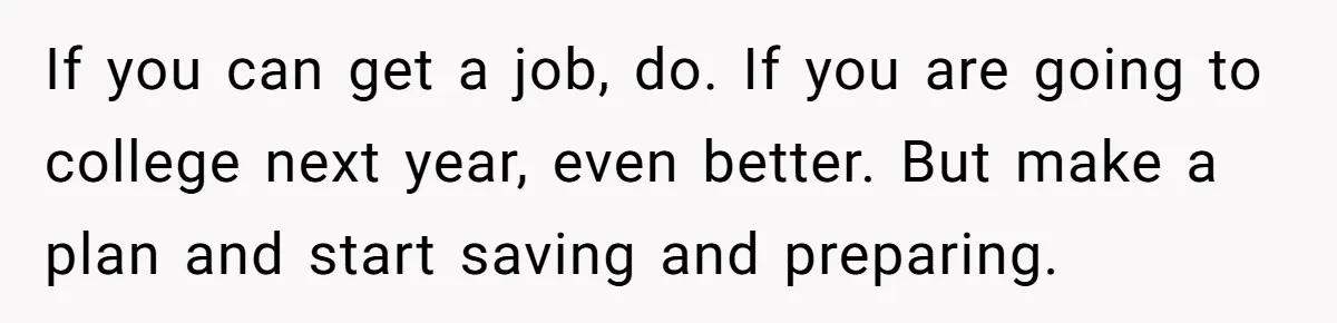 If you can get a job, do. If you are going to college next year, even better. But make a plan and start saving and preparing.
