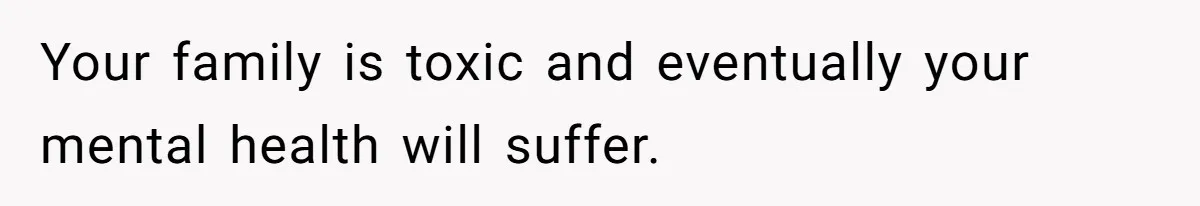 Your family is toxic and eventually your mental health will suffer.