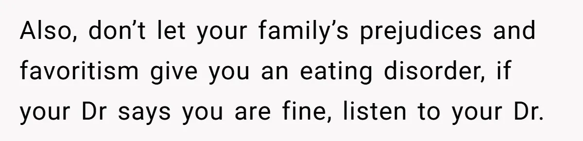 Also, don’t let your family’s prejudices and favoritism give you an eating disorder, if your Dr says you are fine, listen to your Dr.