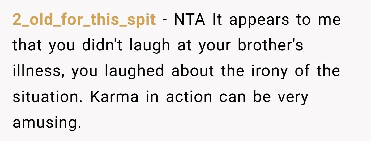 2_old_for_this_spit − NTA It appears to me that you didn't laugh at your brother's illness, you laughed about the irony of the situation. Karma in action can be very amusing.