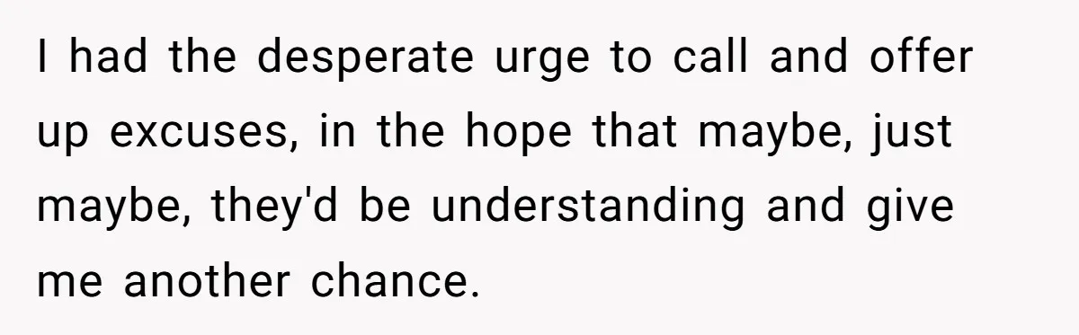 I had the desperate urge to call and offer up excuses, in the hope that maybe, just maybe, they'd be understanding and give me another chance.