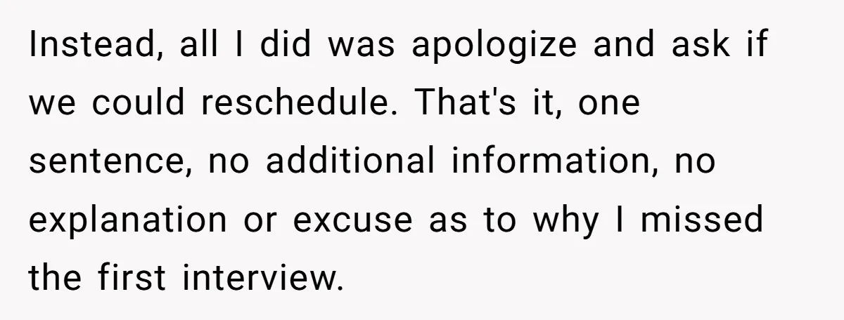 Instead, all I did was apologize and ask if we could reschedule. That's it, one sentence, no additional information, no explanation or excuse as to why I missed the first...