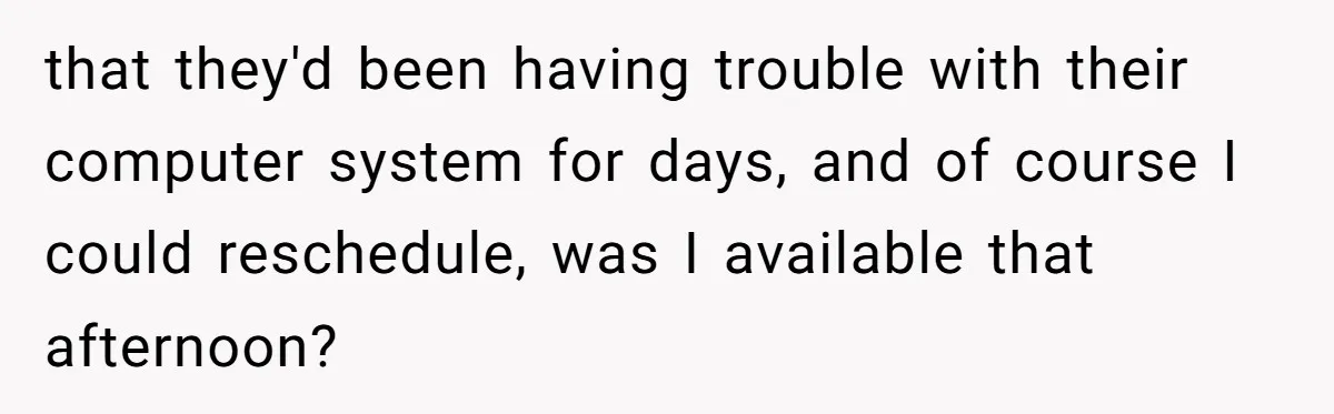 that they'd been having trouble with their computer system for days, and of course I could reschedule, was I available that afternoon?