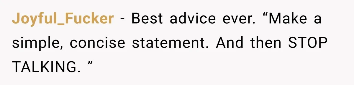 Joyful_Fucker − Best advice ever. “Make a simple, concise statement. And then STOP TALKING. ”