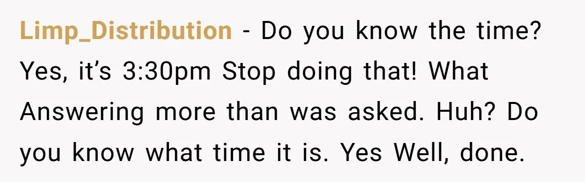 Limp_Distribution − Do you know the time? Yes, it’s 3:30pm Stop doing that! What Answering more than was asked. Huh? Do you know what time it is. Yes Well, done.