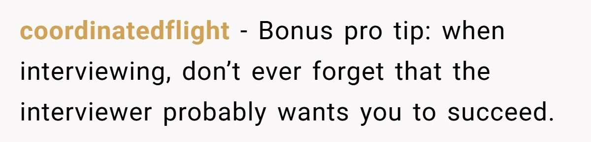 coordinatedflight − Bonus pro tip: when interviewing, don’t ever forget that the interviewer probably wants you to succeed.