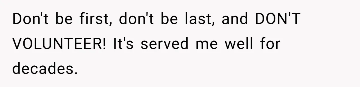 Don't be first, don't be last, and DON'T VOLUNTEER! It's served me well for decades.