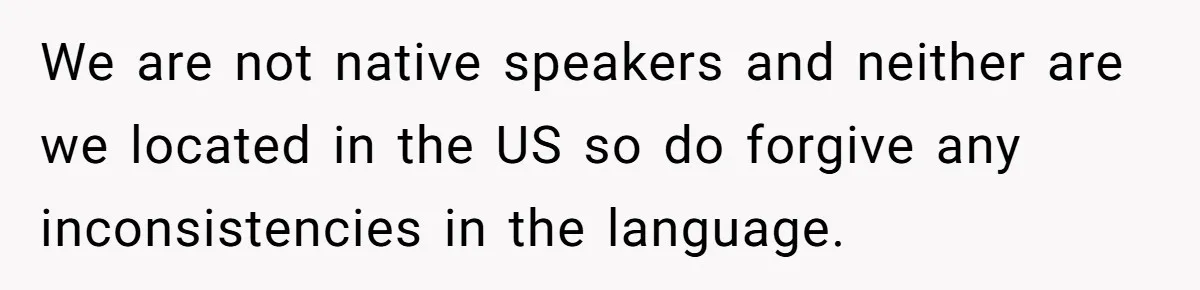 We are not native speakers and neither are we located in the US so do forgive any inconsistencies in the language.