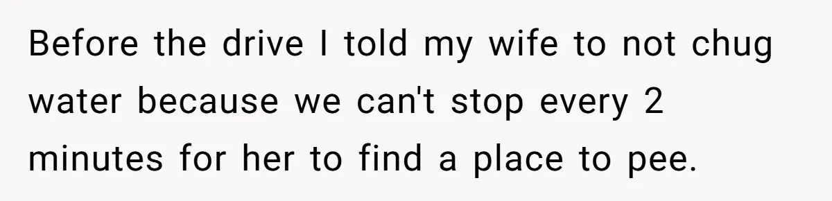 Before the drive I told my wife to not chug water because we can't stop every 2 minutes for her to find a place to pee.