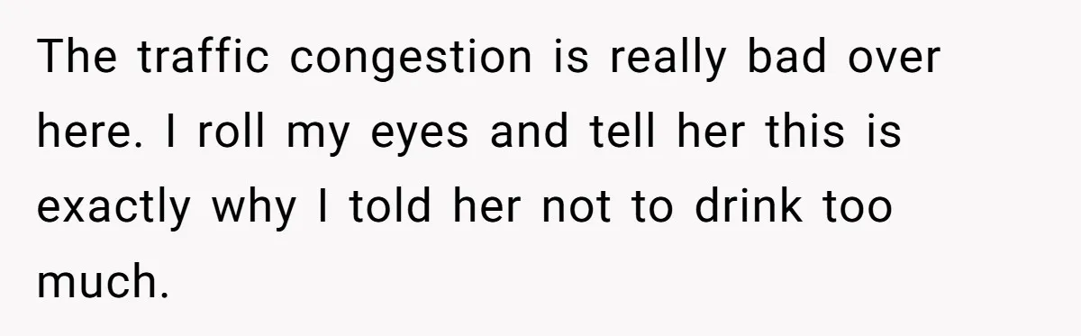 The traffic congestion is really bad over here. I roll my eyes and tell her this is exactly why I told her not to drink too much.