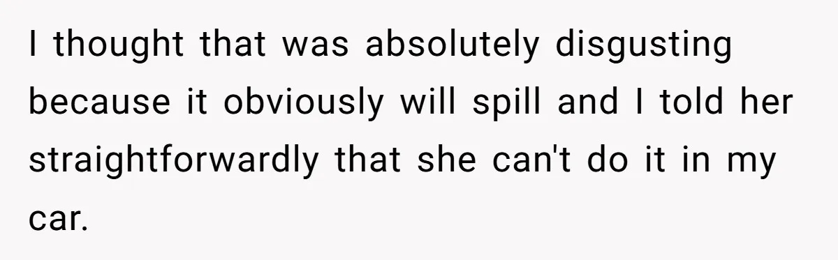 I thought that was absolutely disgusting because it obviously will spill and I told her straightforwardly that she can't do it in my car.