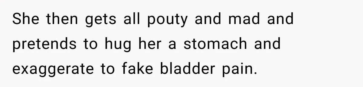 She then gets all pouty and mad and pretends to hug her a stomach and exaggerate to fake bladder pain.