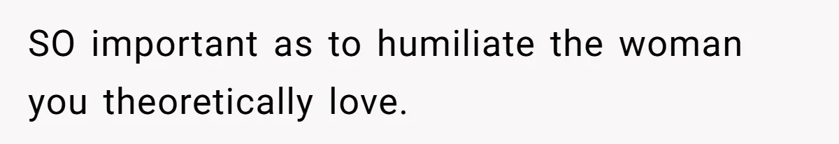 SO important as to humiliate the woman you theoretically love.