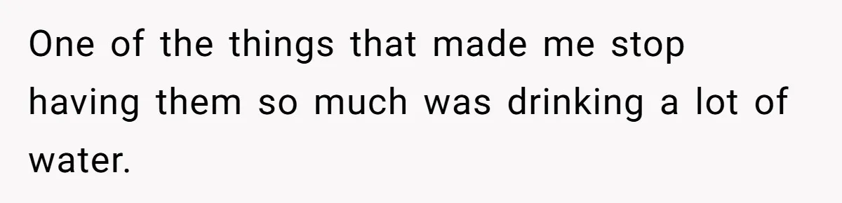 One of the things that made me stop having them so much was drinking a lot of water.