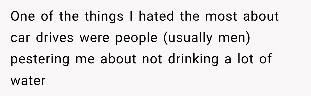 One of the things I hated the most about car drives were people (usually men) pestering me about not drinking a lot of water