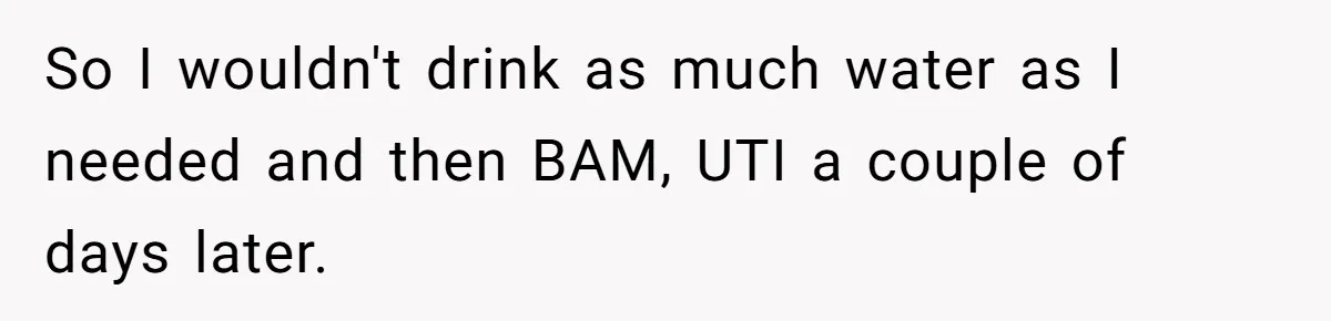 So I wouldn't drink as much water as I needed and then BAM, UTI a couple of days later.