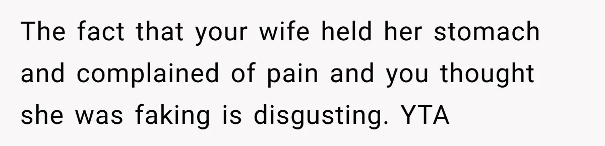 The fact that your wife held her stomach and complained of pain and you thought she was faking is disgusting. YTA
