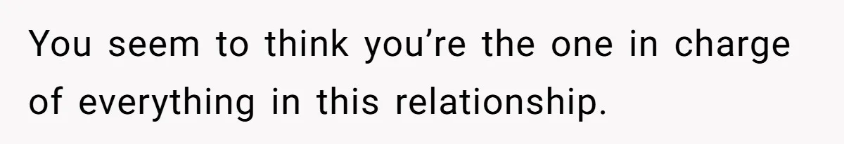 You seem to think you’re the one in charge of everything in this relationship.