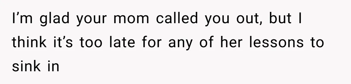 I’m glad your mom called you out, but I think it’s too late for any of her lessons to sink in