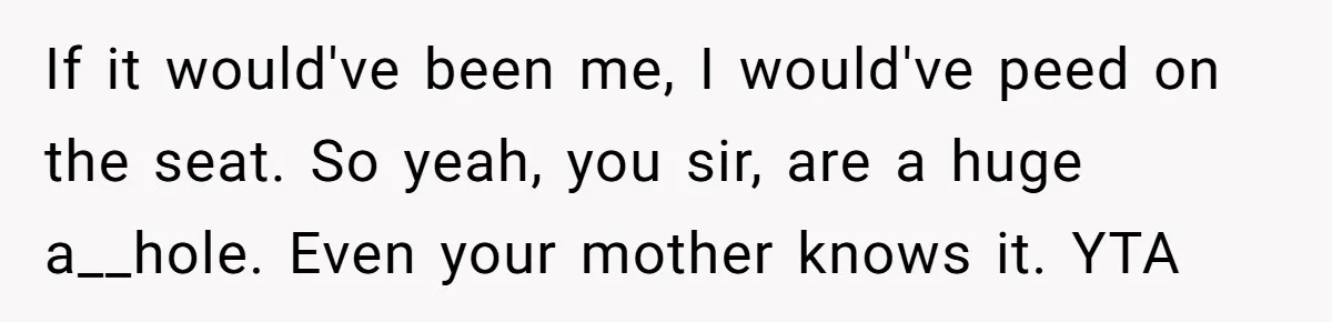 If it would've been me, I would've peed on the seat. So yeah, you sir, are a huge a__hole. Even your mother knows it. YTA