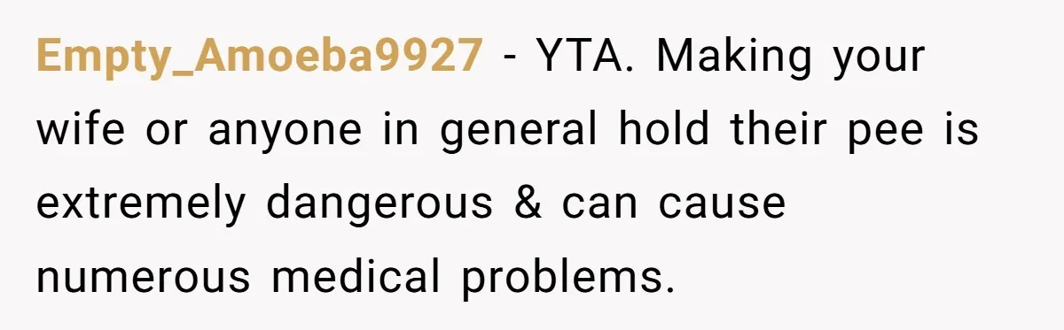 Empty_Amoeba9927 − YTA. Making your wife or anyone in general hold their pee is extremely dangerous & can cause numerous medical problems.