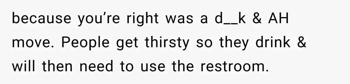 because you’re right was a d__k & AH move. People get thirsty so they drink & will then need to use the restroom.