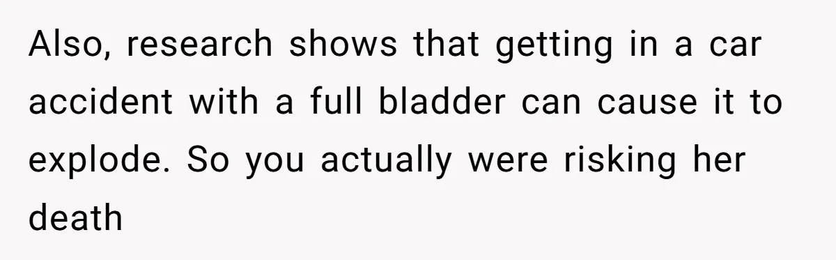 Also, research shows that getting in a car accident with a full bladder can cause it to explode. So you actually were risking her death