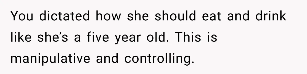 You dictated how she should eat and drink like she’s a five year old. This is manipulative and controlling.