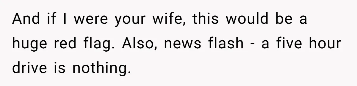 And if I were your wife, this would be a huge red flag. Also, news flash - a five hour drive is nothing.