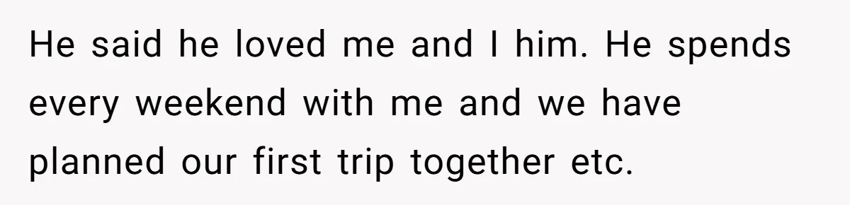 He said he loved me and I him. He spends every weekend with me and we have planned our first trip together etc.