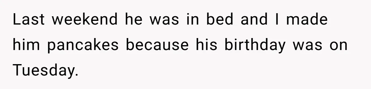 Last weekend he was in bed and I made him pancakes because his birthday was on Tuesday.