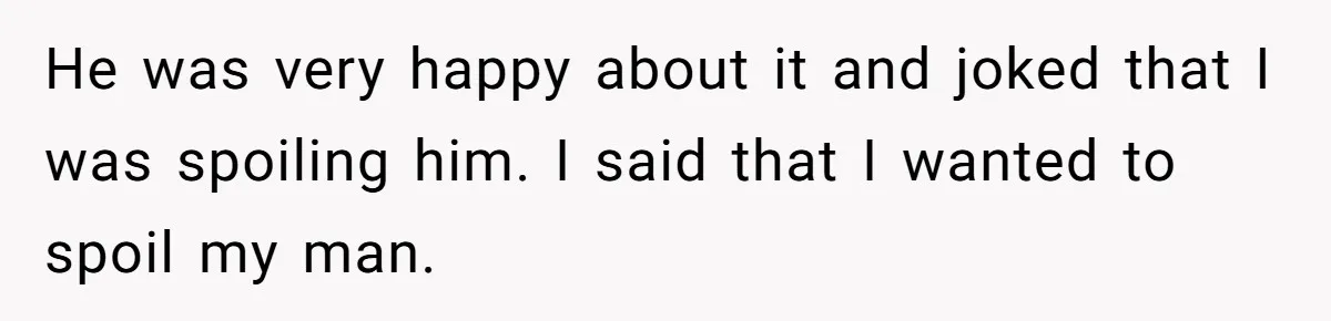 He was very happy about it and joked that I was spoiling him. I said that I wanted to spoil my man.