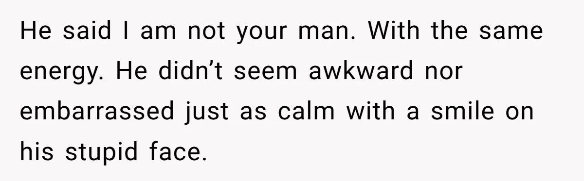 He said I am not your man. With the same energy. He didn’t seem awkward nor embarrassed just as calm with a smile on his stupid face.