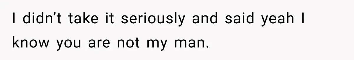I didn’t take it seriously and said yeah I know you are not my man.